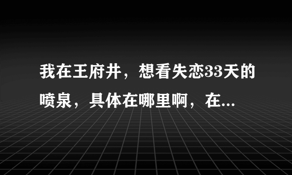 我在王府井，想看失恋33天的喷泉，具体在哪里啊，在东方新天地商场里面吗？