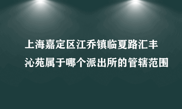 上海嘉定区江乔镇临夏路汇丰沁苑属于哪个派出所的管辖范围