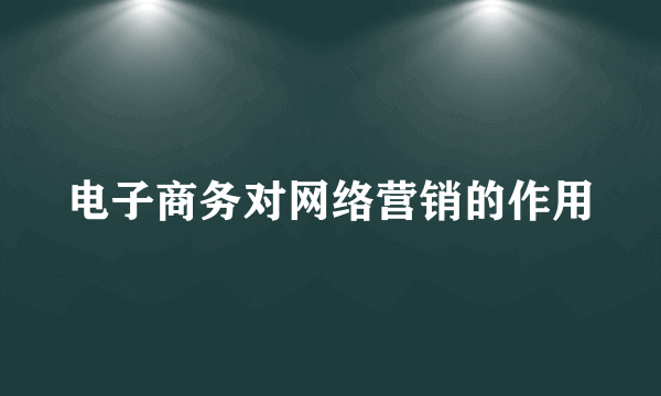 电子商务对网络营销的作用