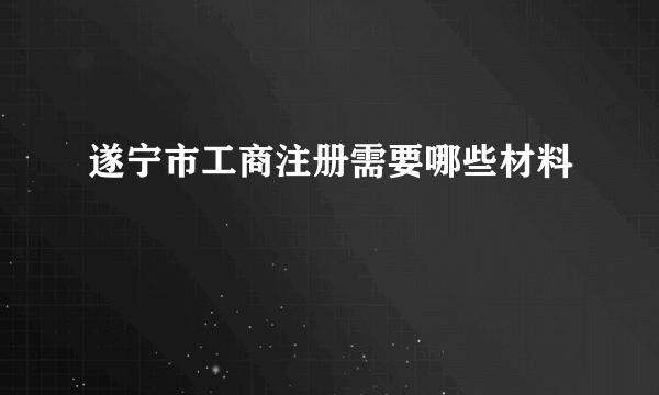 遂宁市工商注册需要哪些材料