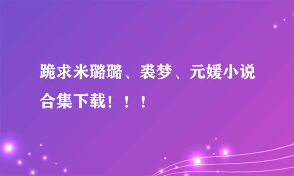 跪求米璐璐、裘梦、元媛小说合集下载！！！