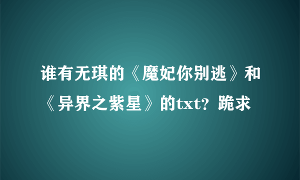 谁有无琪的《魔妃你别逃》和《异界之紫星》的txt？跪求