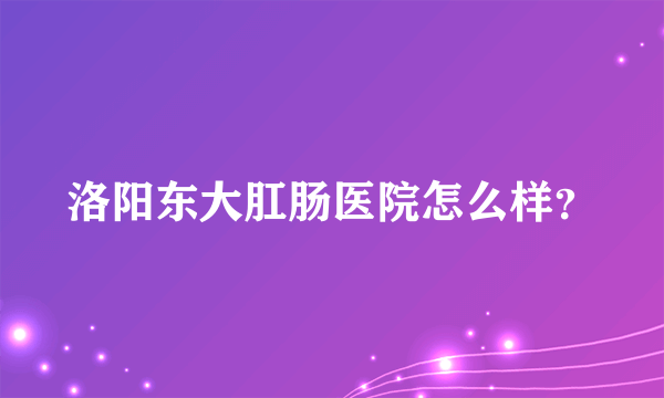 洛阳东大肛肠医院怎么样？