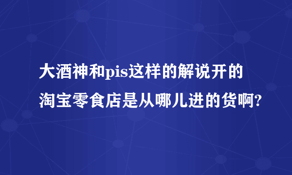 大酒神和pis这样的解说开的淘宝零食店是从哪儿进的货啊?