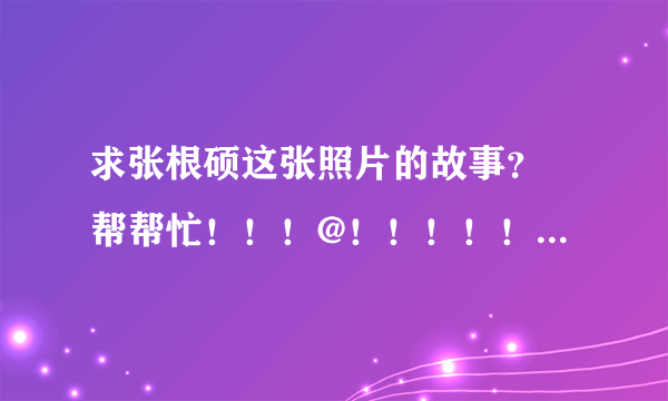 求张根硕这张照片的故事？ 帮帮忙！！！@！！！！！！！！！