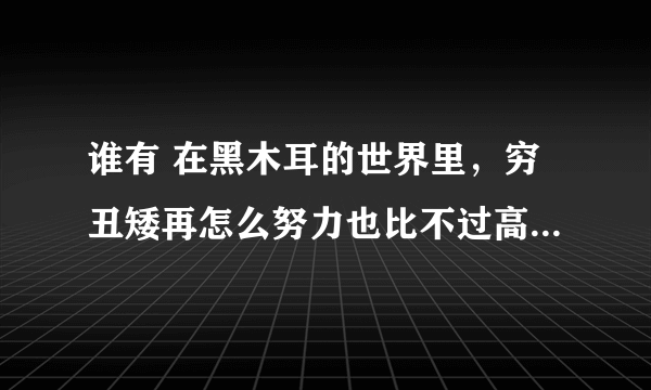 谁有 在黑木耳的世界里，穷丑矮再怎么努力也比不过高富帅什么都不做 这个帖子的TXT啊 在线等 在线给分