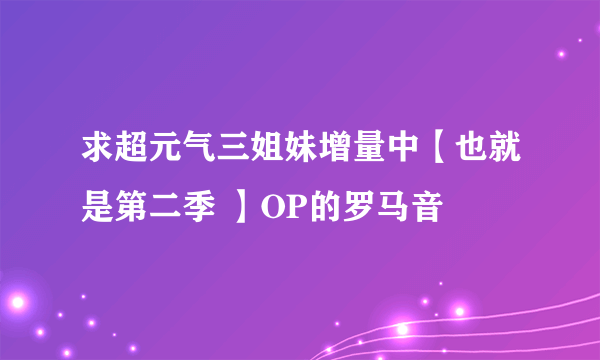 求超元气三姐妹增量中【也就是第二季 】OP的罗马音