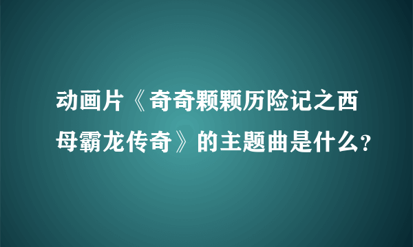 动画片《奇奇颗颗历险记之西母霸龙传奇》的主题曲是什么？