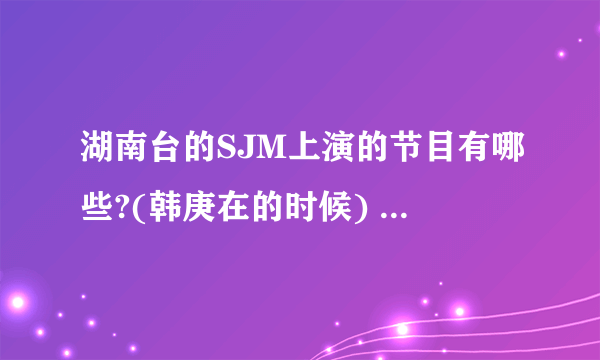 湖南台的SJM上演的节目有哪些?(韩庚在的时候) 全部哦~~