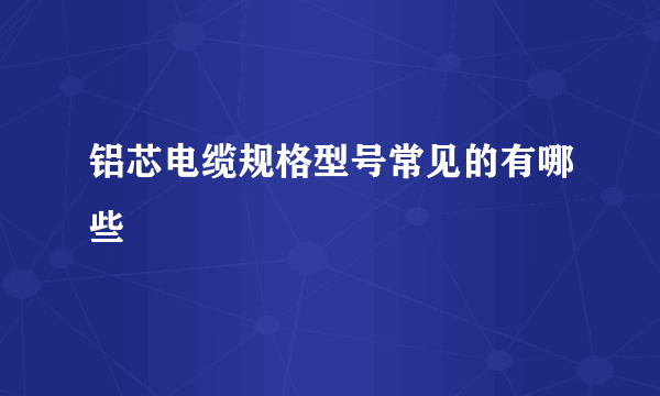 铝芯电缆规格型号常见的有哪些