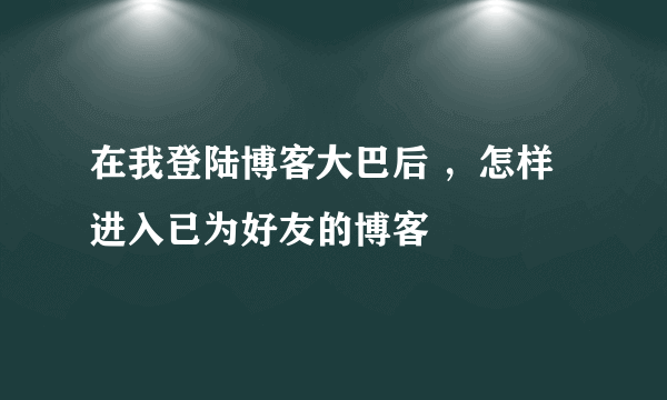 在我登陆博客大巴后 ，怎样进入已为好友的博客