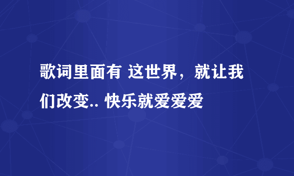 歌词里面有 这世界，就让我们改变.. 快乐就爱爱爱