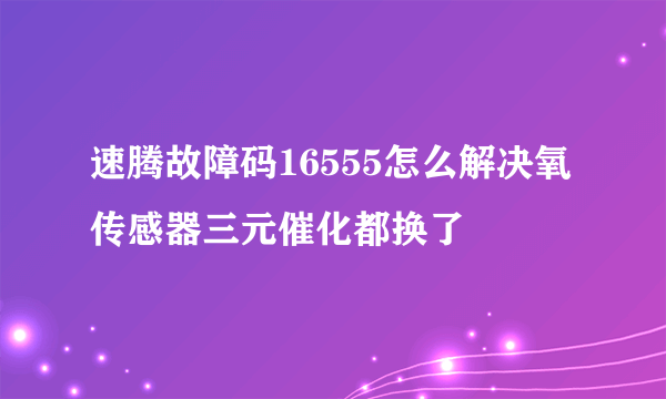 速腾故障码16555怎么解决氧传感器三元催化都换了