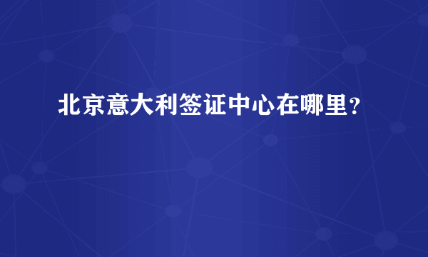 北京意大利签证中心在哪里？