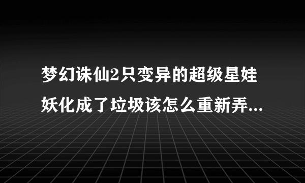 梦幻诛仙2只变异的超级星娃妖化成了垃圾该怎么重新弄好呢？跪求高手指导（若满意分数不是问题）