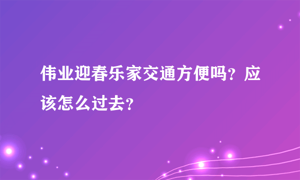 伟业迎春乐家交通方便吗？应该怎么过去？