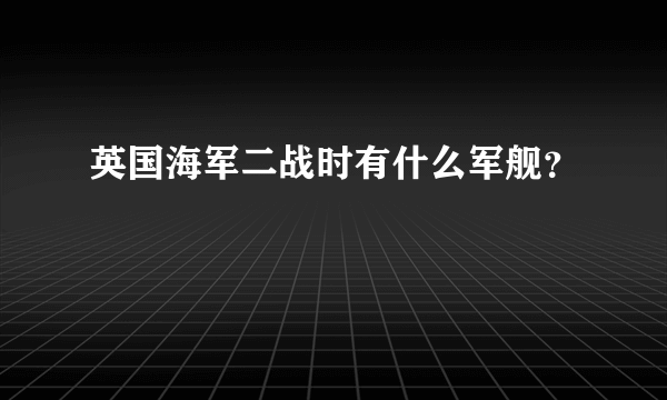 英国海军二战时有什么军舰？