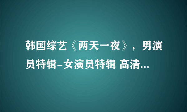 韩国综艺《两天一夜》，男演员特辑-女演员特辑 高清资源！！！