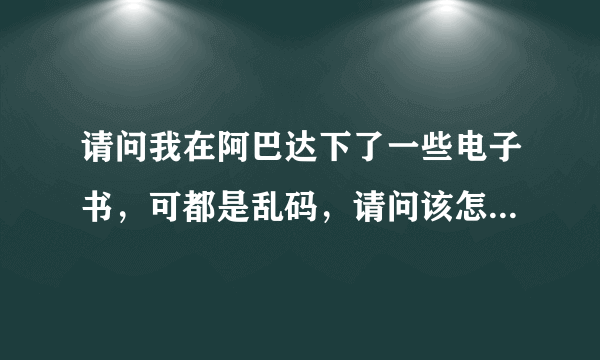 请问我在阿巴达下了一些电子书，可都是乱码，请问该怎么办呢？