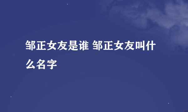 邹正女友是谁 邹正女友叫什么名字