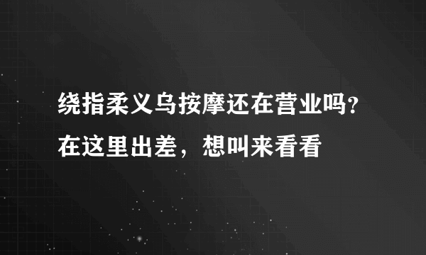 绕指柔义乌按摩还在营业吗？在这里出差，想叫来看看