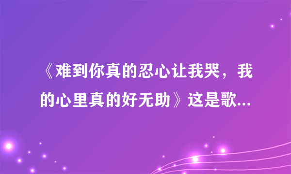 《难到你真的忍心让我哭，我的心里真的好无助》这是歌词。不知道叫什么歌名，也不知道歌手，求助。。。。