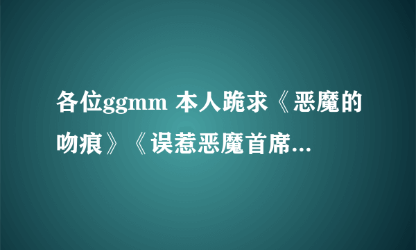 各位ggmm 本人跪求《恶魔的吻痕》《误惹恶魔首席》《惹上首席总裁》的完整版TXT如题 谢谢了