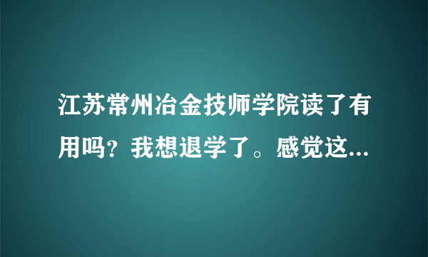 江苏常州冶金技师学院读了有用吗？我想退学了。感觉这学校好垃圾。