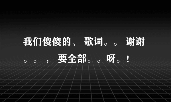 我们傻傻的、 歌词。。 谢谢。。 ， 要全部。。呀。！