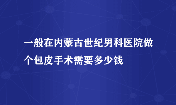 一般在内蒙古世纪男科医院做个包皮手术需要多少钱