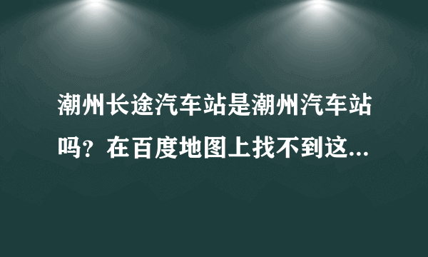 潮州长途汽车站是潮州汽车站吗？在百度地图上找不到这个站，但网页查找又有，好奇怪。