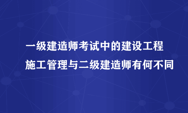 一级建造师考试中的建设工程施工管理与二级建造师有何不同