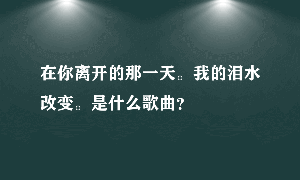 在你离开的那一天。我的泪水改变。是什么歌曲？