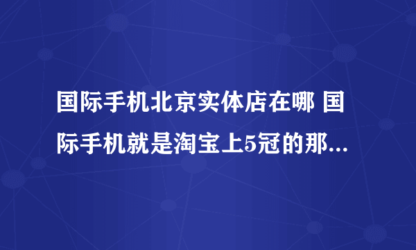 国际手机北京实体店在哪 国际手机就是淘宝上5冠的那个专门卖手机的