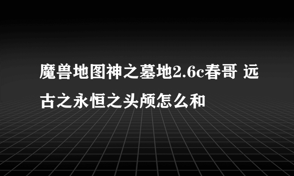 魔兽地图神之墓地2.6c春哥 远古之永恒之头颅怎么和