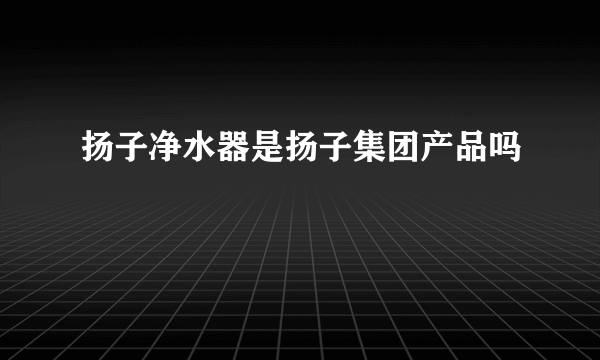 扬子净水器是扬子集团产品吗