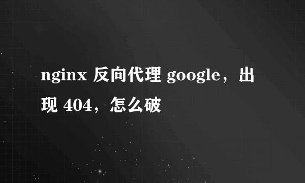 nginx 反向代理 google，出现 404，怎么破