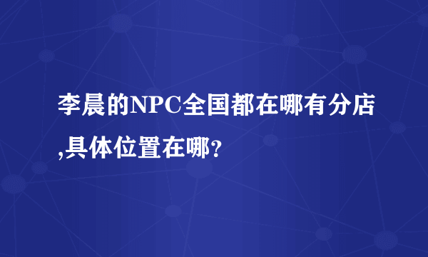 李晨的NPC全国都在哪有分店,具体位置在哪？