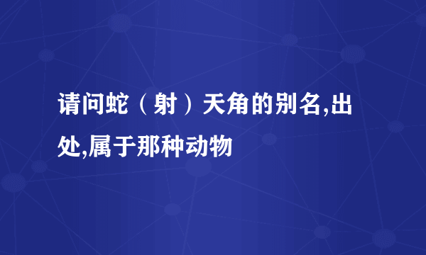 请问蛇（射）天角的别名,出处,属于那种动物