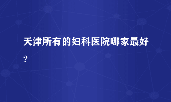 天津所有的妇科医院哪家最好？