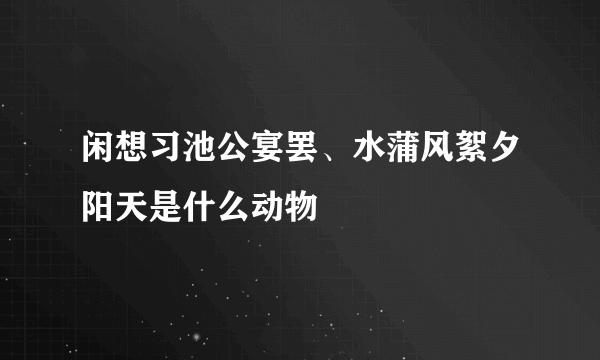 闲想习池公宴罢、水蒲风絮夕阳天是什么动物