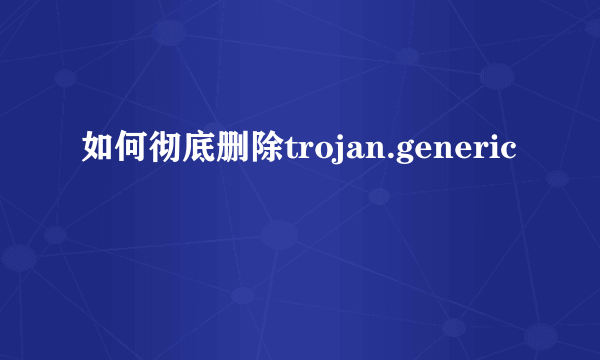 如何彻底删除trojan.generic