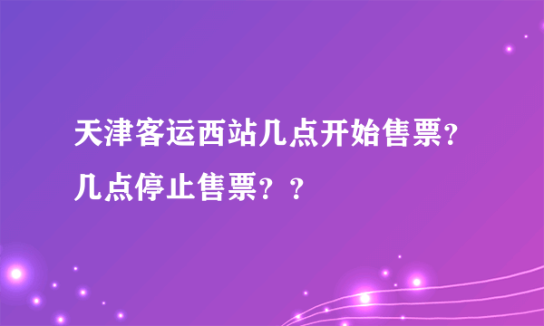 天津客运西站几点开始售票？几点停止售票？？