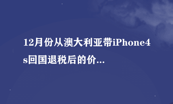 12月份从澳大利亚带iPhone4s回国退税后的价钱大约是多少 呢？ 799澳元加上汇率现在是6.2 还有过关的退税