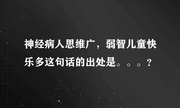 神经病人思维广，弱智儿童快乐多这句话的出处是。。。？