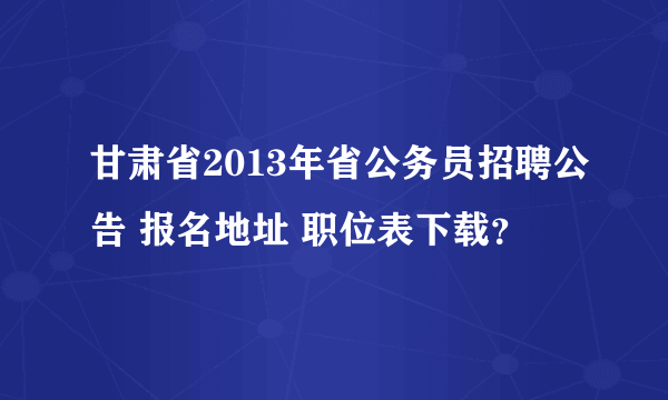 甘肃省2013年省公务员招聘公告 报名地址 职位表下载？