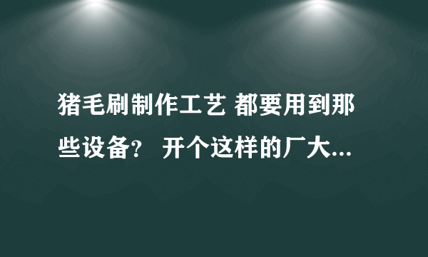 猪毛刷制作工艺 都要用到那些设备？ 开个这样的厂大概要多少资金？