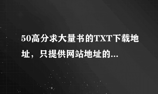 50高分求大量书的TXT下载地址，只提供网站地址的就不要来了，我要的是最终下载端哈，谢谢大家啦~~