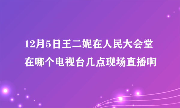 12月5日王二妮在人民大会堂在哪个电视台几点现场直播啊