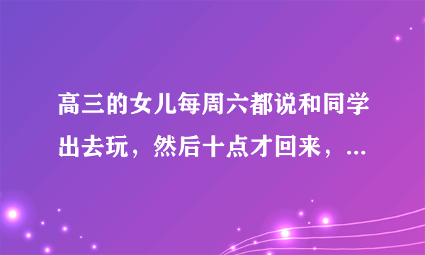 高三的女儿每周六都说和同学出去玩，然后十点才回来，手机还关机，还说我们费力不讨好，怎么办？